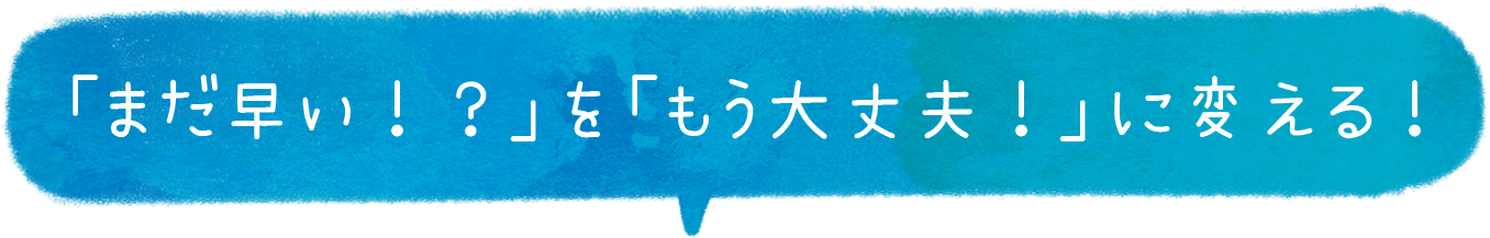 「まだ早い！？ 」を「もう大丈夫！」に変える！